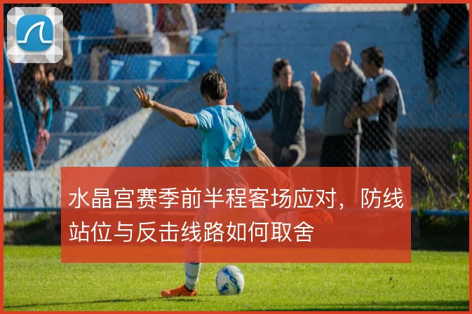 水晶宫赛季前半程客场应对，防线站位与反击线路如何取舍