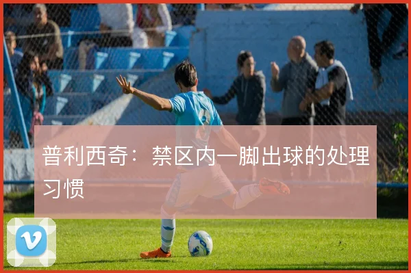 普利西奇：禁区内一脚出球的处理习惯