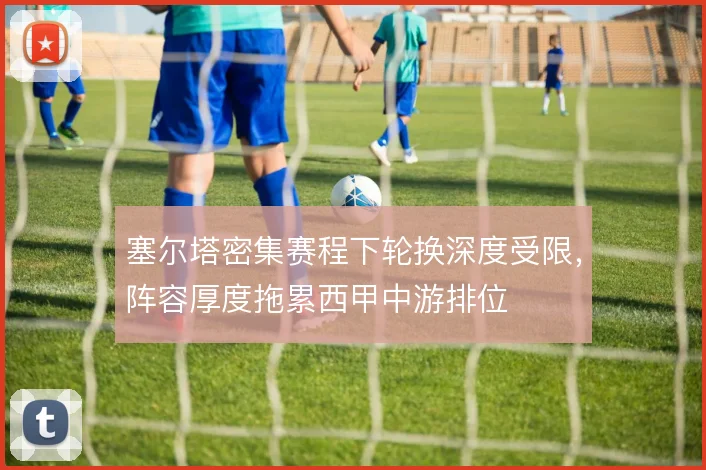 塞尔塔密集赛程下轮换深度受限,阵容厚度拖累西甲中游排位