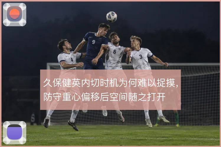 久保健英内切时机为何难以捉摸,防守重心偏移后空间随之打开