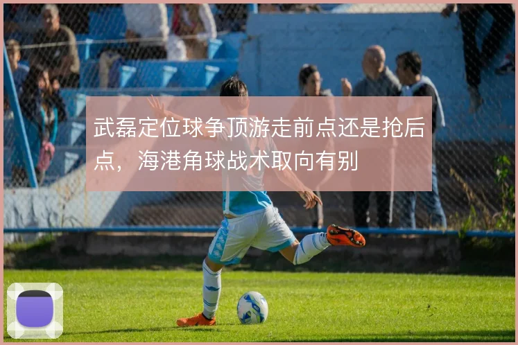 武磊定位球争顶游走前点还是抢后点，海港角球战术取向有别