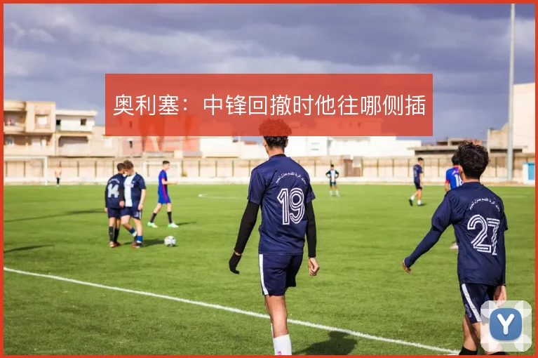 奥利塞:中锋回撤时他往哪侧插