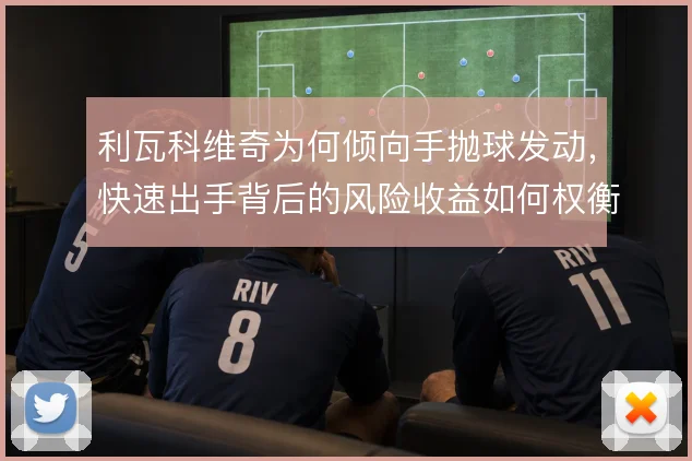 利瓦科维奇为何倾向手抛球发动，快速出手背后的风险收益如何权衡