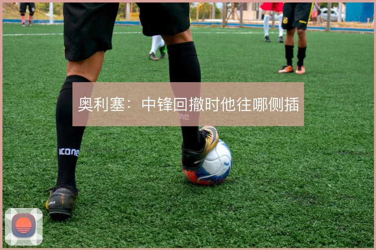 奥利塞:中锋回撤时他往哪侧插