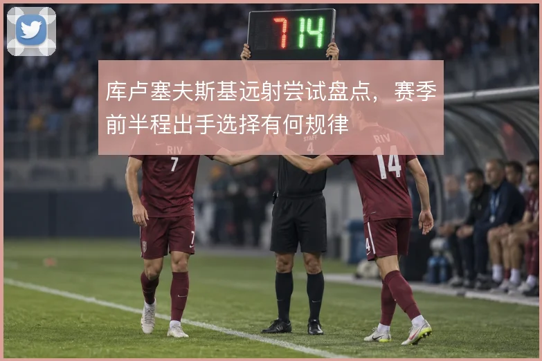 库卢塞夫斯基远射尝试盘点，赛季前半程出手选择有何规律