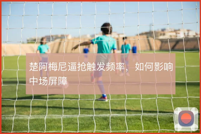 楚阿梅尼逼抢触发频率,如何影响中场屏障