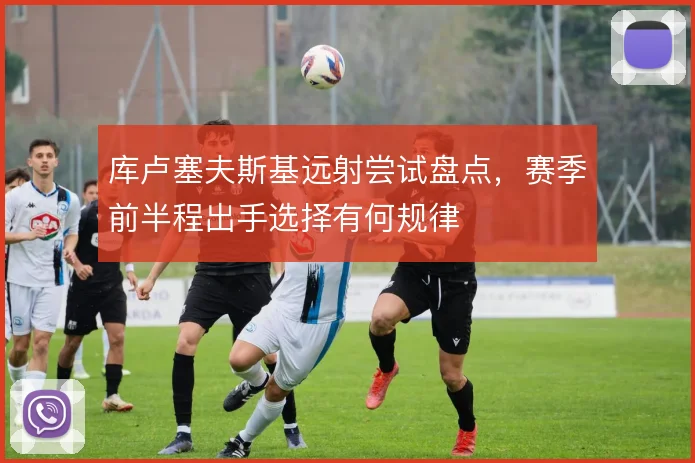 库卢塞夫斯基远射尝试盘点,赛季前半程出手选择有何规律