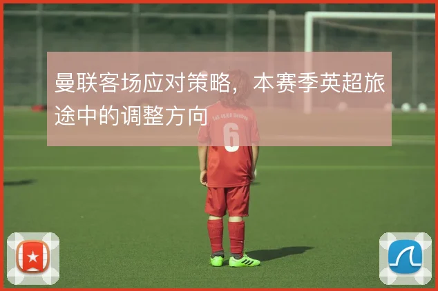 曼联客场应对策略，本赛季英超旅途中的调整方向