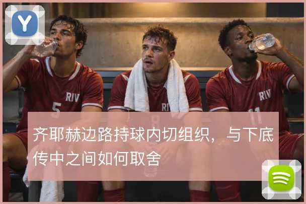 齐耶赫边路持球内切组织,与下底传中之间如何取舍