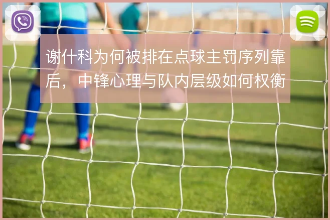 谢什科为何被排在点球主罚序列靠后,中锋心理与队内层级如何权衡