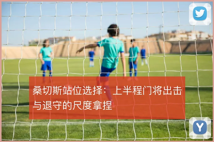 桑切斯站位选择：上半程门将出击与退守的尺度拿捏
